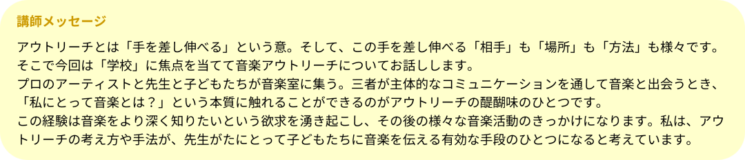 アウトリーチとは「手を差し伸べる」という意。そして、この手を差し伸べる「相手」も「場所」も「方法」も様々です。そこで今回は「学校」に焦点を当てて音楽アウトリーチについてお話しします。 プロのアーティストと先生と子どもたちが音楽室に集う。三者が主体的なコミュニケーションを通して音楽と出会うとき、「私にとって音楽とは？」という本質に触れることができるのがアウトリーチの醍醐味のひとつです。 この経験は音楽をより深く知りたいという欲求を湧き起こし、その後の様々な音楽活動のきっかけになります。私は、アウトリーチの考え方や手法が、先生がたにとって子どもたちに音楽を伝える有効な手段のひとつになると考えています。